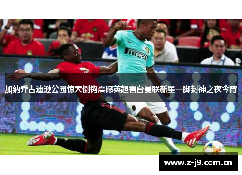 加纳乔古迪逊公园惊天倒钩震撼英超看台曼联新星一脚封神之夜今宵 加纳乔古迪逊公园惊天倒钩震撼英超看台曼联新星一脚封神之夜今宵